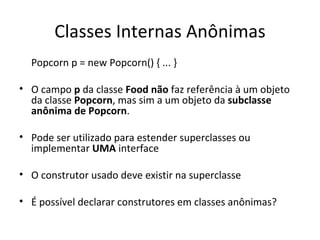 Classes Internas Anônimas Popcorn p = new Popcorn() { ... } O campo  p  da classe  Food   não  faz referência à um objeto da classe  Popcorn , mas sim a um objeto da  subclasse anônima de Popcorn . Pode ser utilizado para estender superclasses ou implementar  UMA  interface O construtor usado deve existir na superclasse É possível declarar construtores em classes anônimas? 