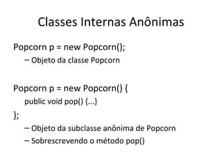 Classes Internas Anônimas Popcorn p = new Popcorn(); Objeto da classe Popcorn Popcorn p = new Popcorn() { public void pop() {...} }; Objeto da subclasse anônima de Popcorn Sobrescrevendo o método pop() 