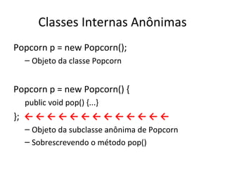 Classes Internas Anônimas Popcorn p = new Popcorn(); Objeto da classe Popcorn Popcorn p = new Popcorn() { public void pop() {...} };  ← ← ← ← ← ← ← ← ← ← ← ← ← Objeto da subclasse anônima de Popcorn Sobrescrevendo o método pop() 