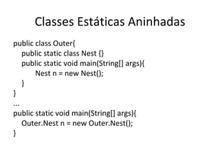 Classes Estáticas Aninhadas public class Outer{ public static class Nest {} public static void main(String[] args){ Nest n = new Nest(); } } ... public static void main(String[] args){ Outer.Nest n = new Outer.Nest(); } 