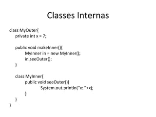 Classes Internas class MyOuter{ private int x = 7; public void makeInner(){ MyInner in = new MyInner(); in.seeOuter(); } class MyInner{ public void seeOuter(){ System.out.println(“x: ”+x); } } } 