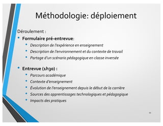 Méthodologie: déploiement
Déroulement :
• Formulaire pré-entrevue:
• Description de l’expérience en enseignement
• Description de l’environnement et du contexte de travail
• Partage d’un scénario pédagogique en classe inversée
• Entrevue (1h30) :
• Parcours académique
• Contexte d’enseignement
• Évolution de l’enseignement depuis le début de la carrière
• Sources des apprentissages technologiques et pédagogique
• Impacts des pratiques
21
 