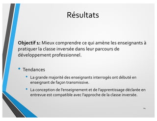 Résultats
Objectif 1: Mieux comprendre ce qui amène les enseignants à
pratiquer la classe inversée dans leur parcours de
développement professionnel.
• Tendances
• La grande majorité des enseignants interrogés ont débuté en
enseignant de façon transmissive.
• La conception de l’enseignement et de l’apprentissage déclarée en
entrevue est compatible avec l’approche de la classe inversée.
24
 