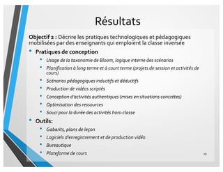 Résultats
Objectif 2 : Décrire les pratiques technologiques et pédagogiques
mobilisées par des enseignants qui emploient la classe inversée
• Pratiques de conception
• Usage de la taxonomie de Bloom, logique interne des scénarios
• Planification à long terme et à court terme (projets de session et activités de
cours)
• Scénarios pédagogiques inductifs et déductifs
• Production de vidéos scriptés
• Conception d’activités authentiques (mises en situations concrètes)
• Optimisation des ressources
• Souci pour la durée des activités hors-classe
• Outils:
• Gabarits, plans de leçon
• Logiciels d’enregistrement et de production vidéo
• Bureautique
• Plateforme de cours 29
 