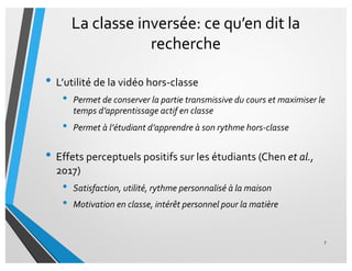 La classe inversée: ce qu’en dit la
recherche
• L’utilité de la vidéo hors-classe
• Permet de conserver la partie transmissive du cours et maximiser le
temps d’apprentissage actif en classe
• Permet à l’étudiant d’apprendre à son rythme hors-classe
• Effets perceptuels positifs sur les étudiants (Chen et al.,
2017)
• Satisfaction, utilité, rythme personnalisé à la maison
• Motivation en classe, intérêt personnel pour la matière
7
 