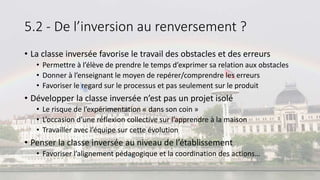 5.2 - De l’inversion au renversement ?
• La classe inversée favorise le travail des obstacles et des erreurs
• Permettre à l’élève de prendre le temps d’exprimer sa relation aux obstacles
• Donner à l’enseignant le moyen de repérer/comprendre les erreurs
• Favoriser le regard sur le processus et pas seulement sur le produit
• Développer la classe inversée n’est pas un projet isolé
• Le risque de l’expérimentation « dans son coin »
• L’occasion d’une réflexion collective sur l’apprendre à la maison
• Travailler avec l’équipe sur cette évolution
• Penser la classe inversée au niveau de l’établissement
• Favoriser l’alignement pédagogique et la coordination des actions…
 