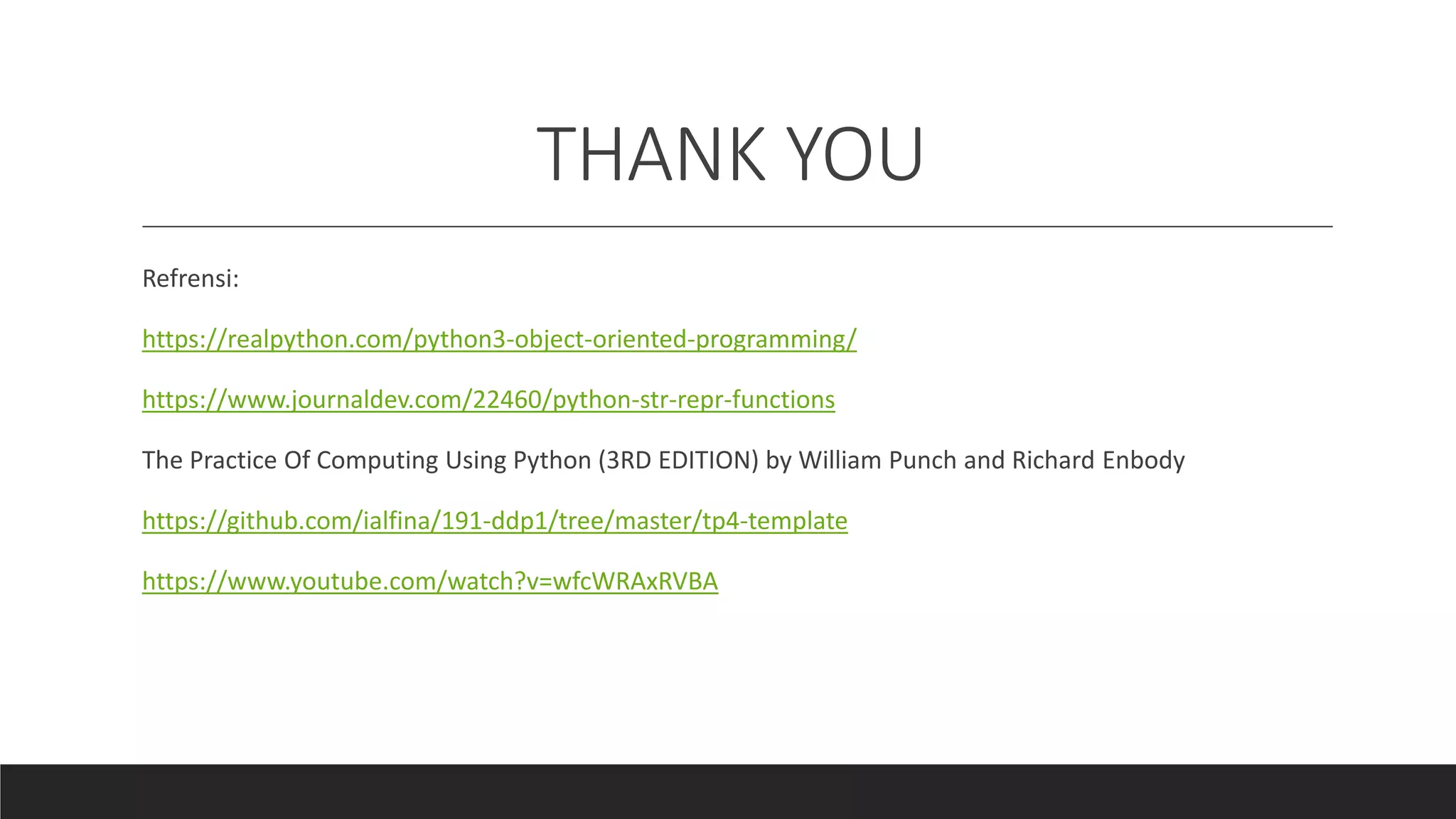 THANK YOU
Refrensi:
https://realpython.com/python3-object-oriented-programming/
https://www.journaldev.com/22460/python-str-repr-functions
The Practice Of Computing Using Python (3RD EDITION) by William Punch and Richard Enbody
https://github.com/ialfina/191-ddp1/tree/master/tp4-template
https://www.youtube.com/watch?v=wfcWRAxRVBA
 