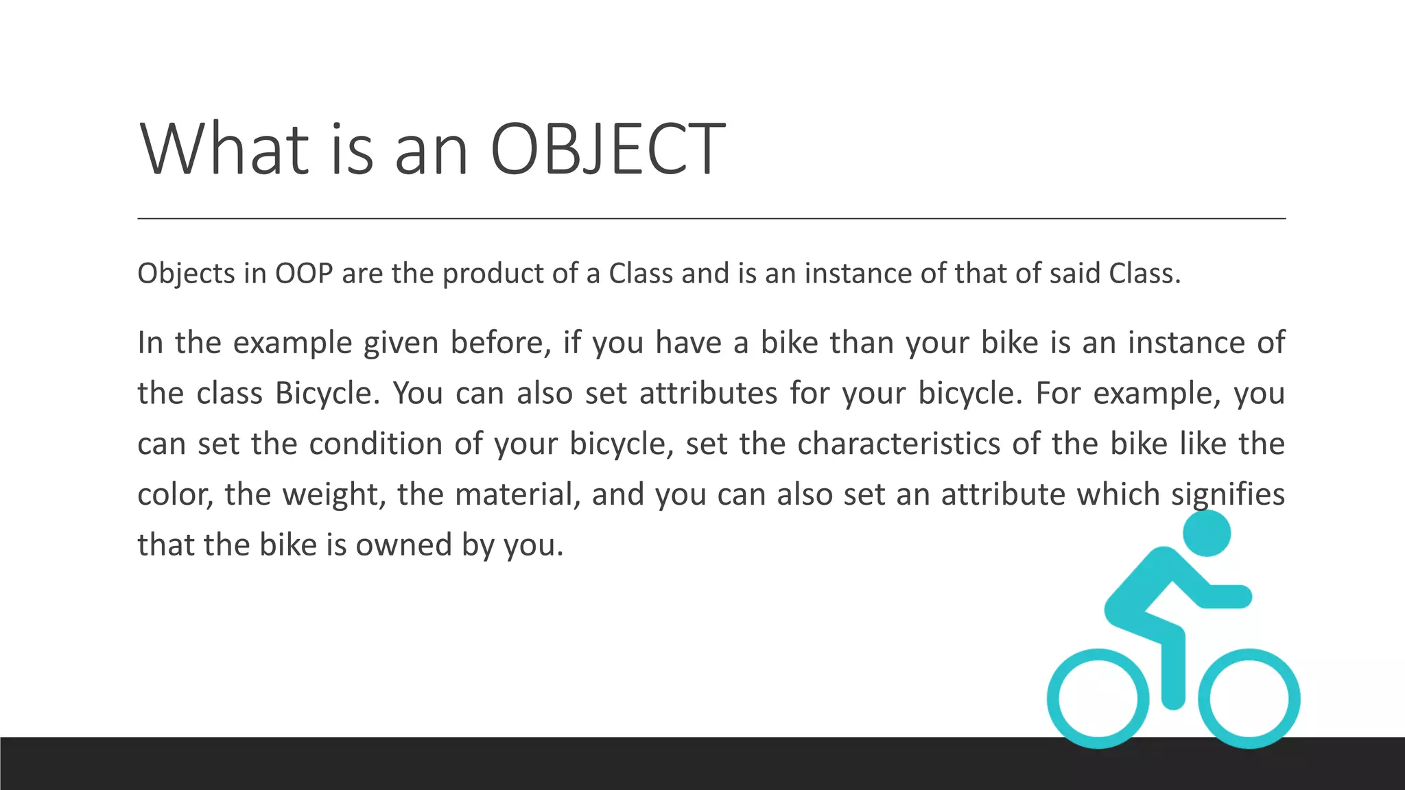 What is an OBJECT
Objects in OOP are the product of a Class and is an instance of that of said Class.
In the example given before, if you have a bike than your bike is an instance of
the class Bicycle. You can also set attributes for your bicycle. For example, you
can set the condition of your bicycle, set the characteristics of the bike like the
color, the weight, the material, and you can also set an attribute which signifies
that the bike is owned by you.
 