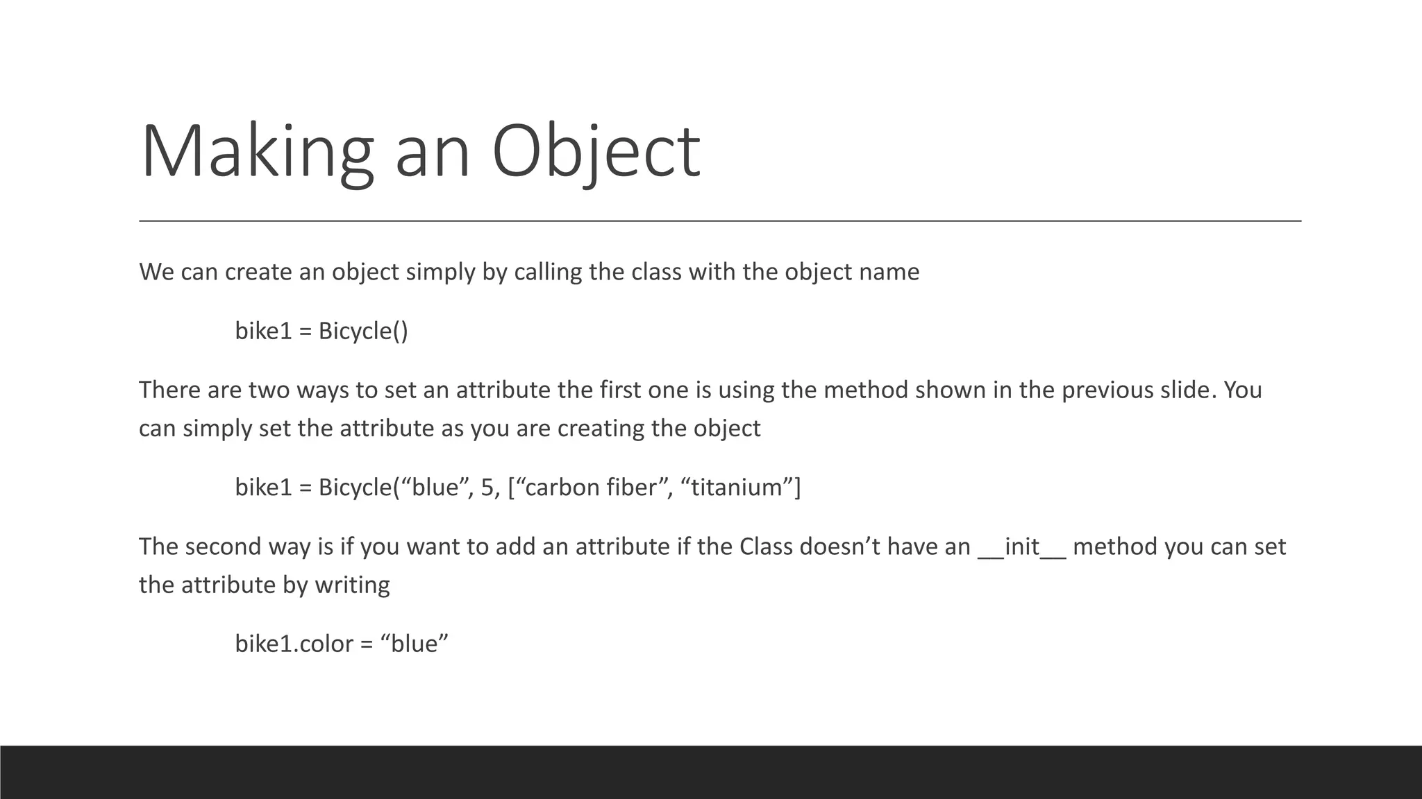 Making an Object
We can create an object simply by calling the class with the object name
bike1 = Bicycle()
There are two ways to set an attribute the first one is using the method shown in the previous slide. You
can simply set the attribute as you are creating the object
bike1 = Bicycle(“blue”, 5, [“carbon fiber”, “titanium”]
The second way is if you want to add an attribute if the Class doesn’t have an __init__ method you can set
the attribute by writing
bike1.color = “blue”
 