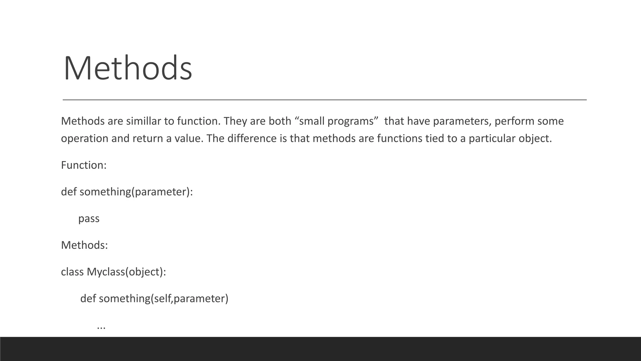 Methods
Methods are simillar to function. They are both “small programs” that have parameters, perform some
operation and return a value. The difference is that methods are functions tied to a particular object.
Function:
def something(parameter):
pass
Methods:
class Myclass(object):
def something(self,parameter)
...
 