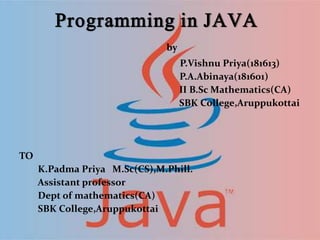 Programming in JAVA
by
P.Vishnu Priya(181613)
P.A.Abinaya(181601)
II B.Sc Mathematics(CA)
SBK College,Aruppukottai
TO
K.Padma Priya M.Sc(CS),M.Phill.
Assistant professor
Dept of mathematics(CA)
SBK College,Aruppukottai
 