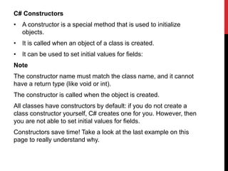 C# Constructors
• A constructor is a special method that is used to initialize
objects.
• It is called when an object of a class is created.
• It can be used to set initial values for fields:
Note
The constructor name must match the class name, and it cannot
have a return type (like void or int).
The constructor is called when the object is created.
All classes have constructors by default: if you do not create a
class constructor yourself, C# creates one for you. However, then
you are not able to set initial values for fields.
Constructors save time! Take a look at the last example on this
page to really understand why.
 