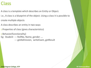 SSBN Degree College, ATP M Vishnuvardhan
Class
A class is a template which describes an Entity or Object.
i.e., A class is a blueprint of the object. Using a class it is possible to
create multiple objects
A class describes an entity in two ways
1.Properties of class (gives characteristics)
2.Behavior(functionality)
Eg: Student --- RollNo, Name, gender ….
--- getAdmission, writeExam, getResult
 