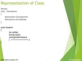 SSBN Degree College, ATP M Vishnuvardhan
Representation of Class
Syntax:
class ClassName
{
declaration of properties
definations of methods
}
class Student
{
int rollNo;
String name;
void getAdmission()
{ ================ }
}
 