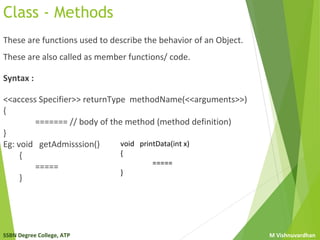 SSBN Degree College, ATP M Vishnuvardhan
Class - Methods
These are functions used to describe the behavior of an Object.
These are also called as member functions/ code.
Syntax :
<<access Specifier>> returnType methodName(<<arguments>>)
{
======= // body of the method (method definition)
}
Eg: void getAdmisssion()
{
=====
}
void printData(int x)
{
=====
}
 