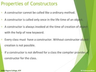 SSBN Degree College, ATP M Vishnuvardhan
Properties of Constructors
» A constructor cannot be called like a ordinary method.
» A constructor is called only once in the life time of an object.
» A constructor is always invoked at the time of creation of object
with the help of new keyword.
» Every class must have a constructor. Without constructor object
creation is not possible.
» If a constructor is not defined for a class the compiler provides a
constructor for the class.
 