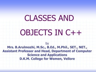 CLASSES AND
OBJECTS IN C++
by
Mrs. B.Arulmozhi, M.Sc., B.Ed., M.Phil., SET., NET.,
Assistant Professor and Head, Department of Computer
Science and Applications
D.K.M. College for Women, Vellore
 