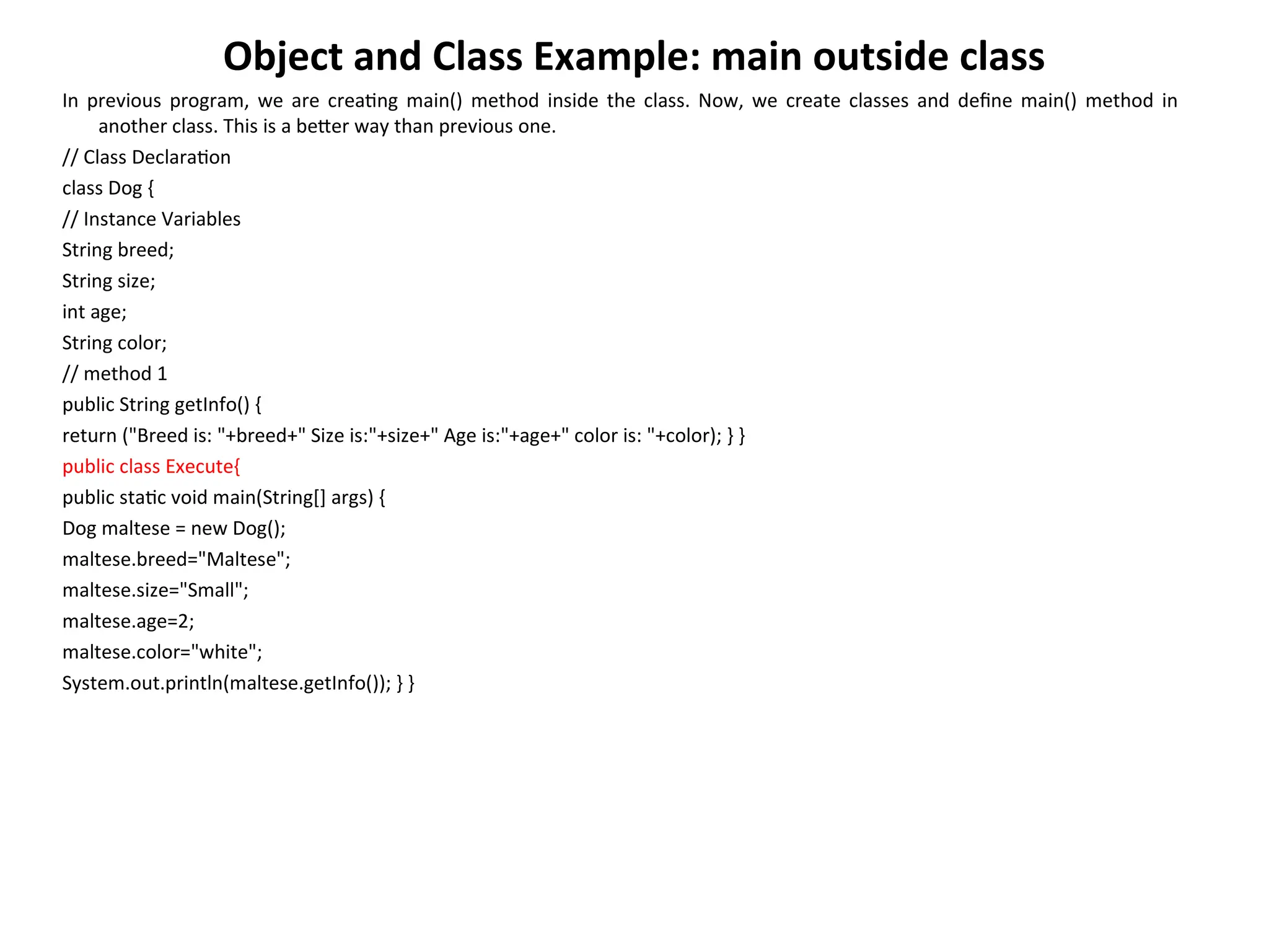 Object and Class Example: main outside class
In previous program, we are creating main() method inside the class. Now, we create classes and define main() method in
another class. This is a better way than previous one.
// Class Declaration
class Dog {
// Instance Variables
String breed;
String size;
int age;
String color;
// method 1
public String getInfo() {
return ("Breed is: "+breed+" Size is:"+size+" Age is:"+age+" color is: "+color); } }
public class Execute{
public static void main(String[] args) {
Dog maltese = new Dog();
maltese.breed="Maltese";
maltese.size="Small";
maltese.age=2;
maltese.color="white";
System.out.println(maltese.getInfo()); } }
 