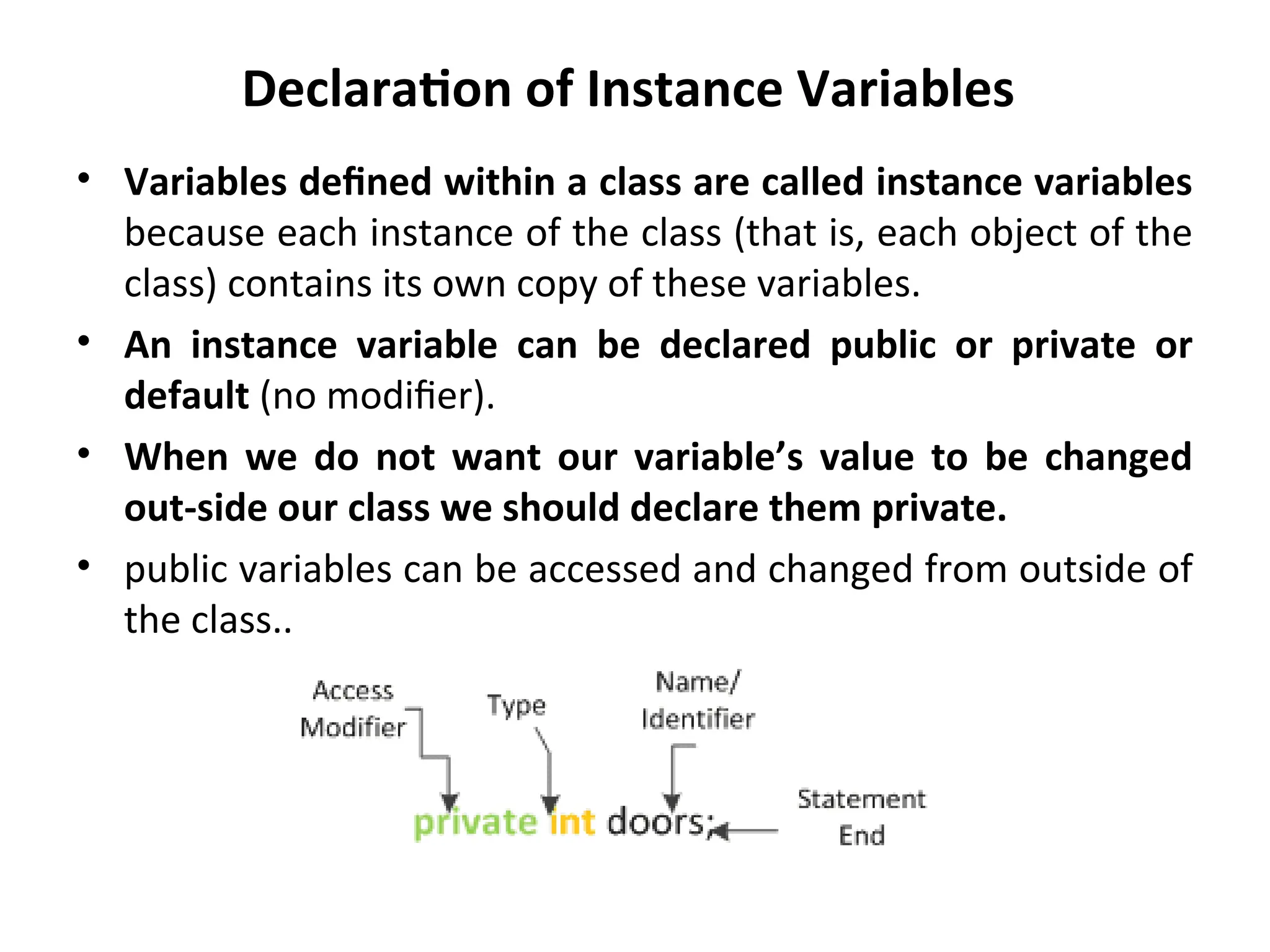 Declaration of Instance Variables
• Variables defined within a class are called instance variables
because each instance of the class (that is, each object of the
class) contains its own copy of these variables.
• An instance variable can be declared public or private or
default (no modifier).
• When we do not want our variable’s value to be changed
out-side our class we should declare them private.
• public variables can be accessed and changed from outside of
the class..
 