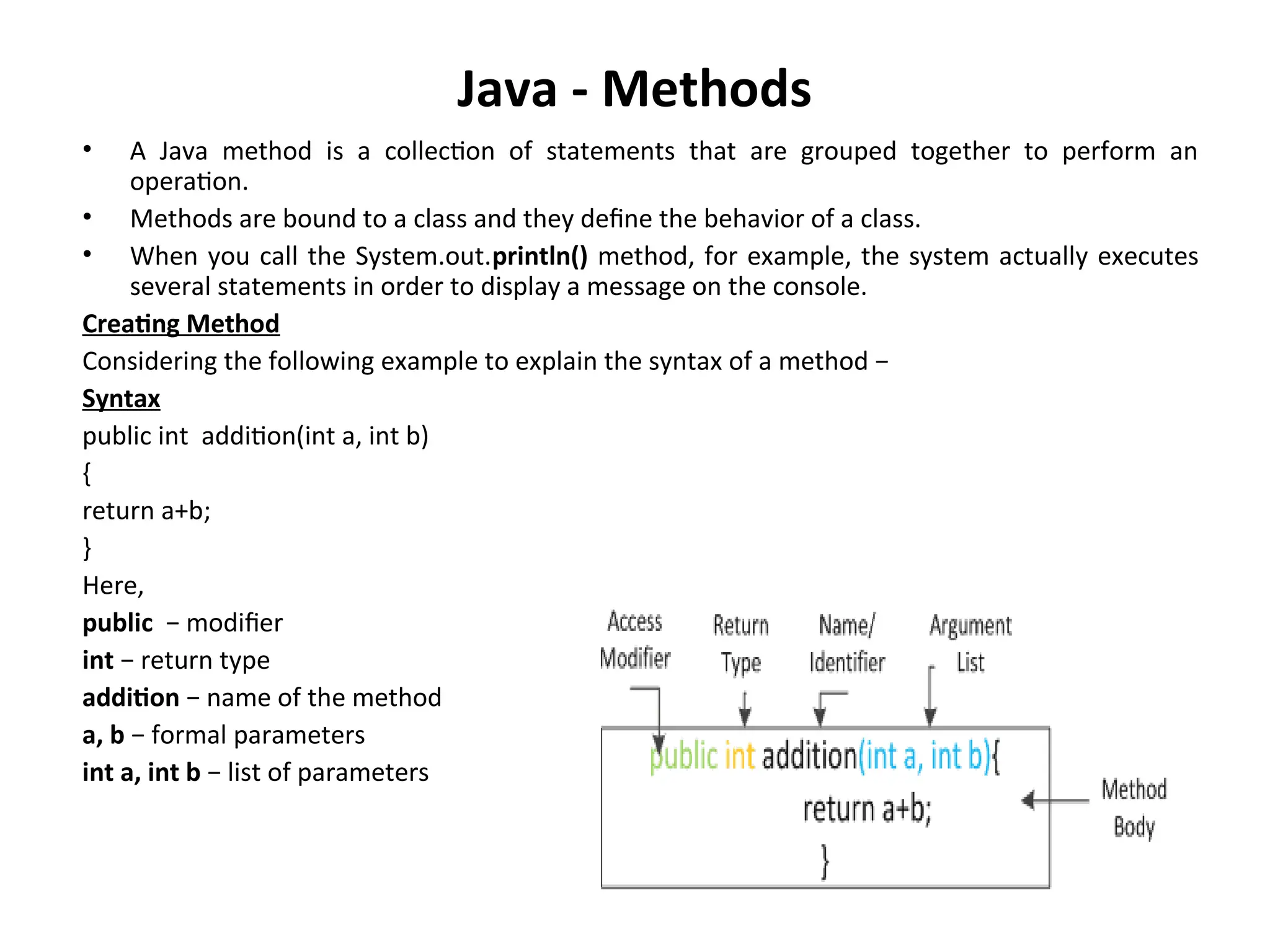 Java - Methods
• A Java method is a collection of statements that are grouped together to perform an
operation.
• Methods are bound to a class and they define the behavior of a class.
• When you call the System.out.println() method, for example, the system actually executes
several statements in order to display a message on the console.
Creating Method
Considering the following example to explain the syntax of a method −
Syntax
public int addition(int a, int b)
{
return a+b;
}
Here,
public − modifier
int − return type
addition − name of the method
a, b − formal parameters
int a, int b − list of parameters
 