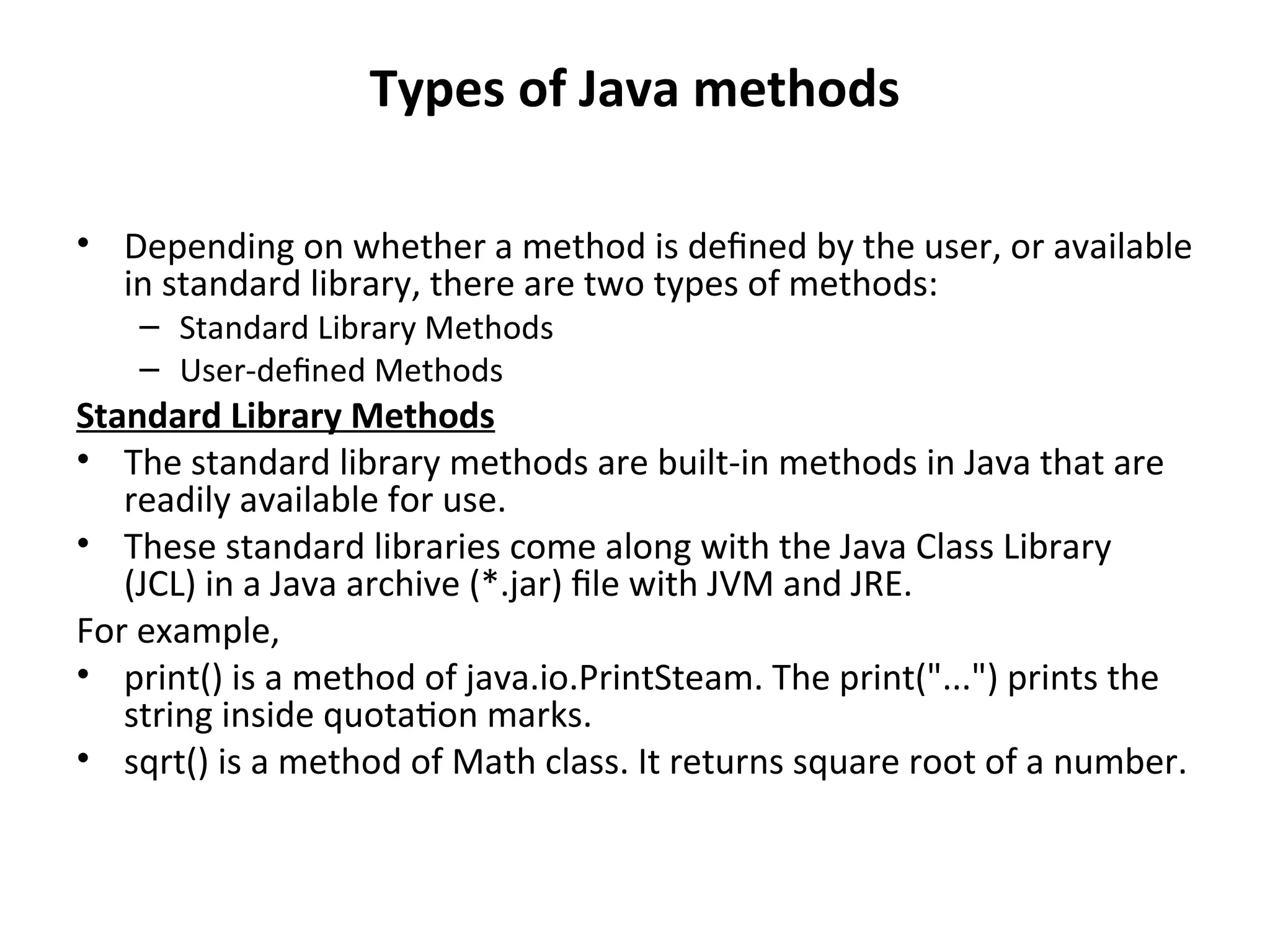 Types of Java methods
• Depending on whether a method is defined by the user, or available
in standard library, there are two types of methods:
– Standard Library Methods
– User-defined Methods
Standard Library Methods
• The standard library methods are built-in methods in Java that are
readily available for use.
• These standard libraries come along with the Java Class Library
(JCL) in a Java archive (*.jar) file with JVM and JRE.
For example,
• print() is a method of java.io.PrintSteam. The print("...") prints the
string inside quotation marks.
• sqrt() is a method of Math class. It returns square root of a number.
 