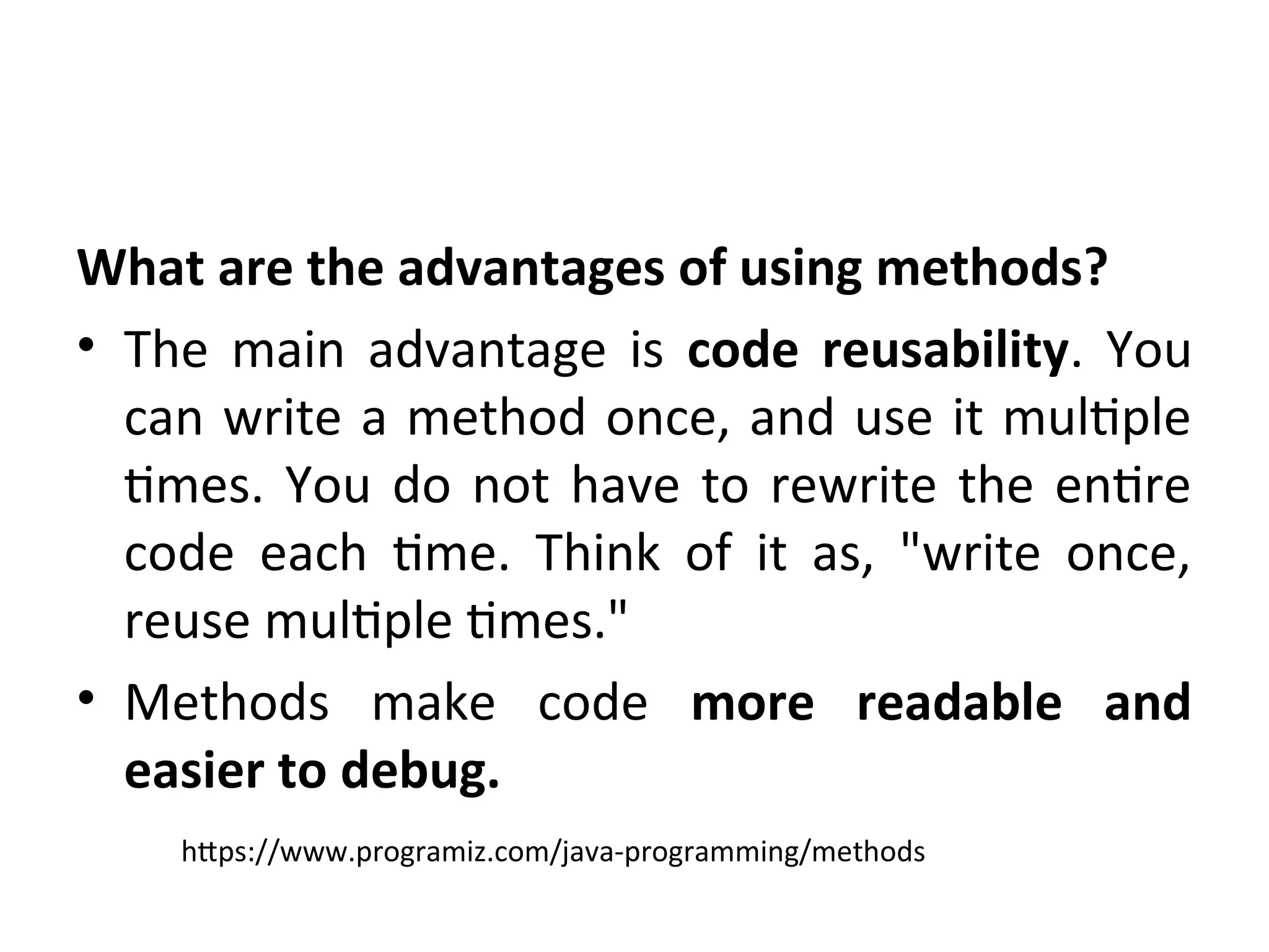 What are the advantages of using methods?
• The main advantage is code reusability. You
can write a method once, and use it multiple
times. You do not have to rewrite the entire
code each time. Think of it as, "write once,
reuse multiple times."
• Methods make code more readable and
easier to debug.
https://www.programiz.com/java-programming/methods
 