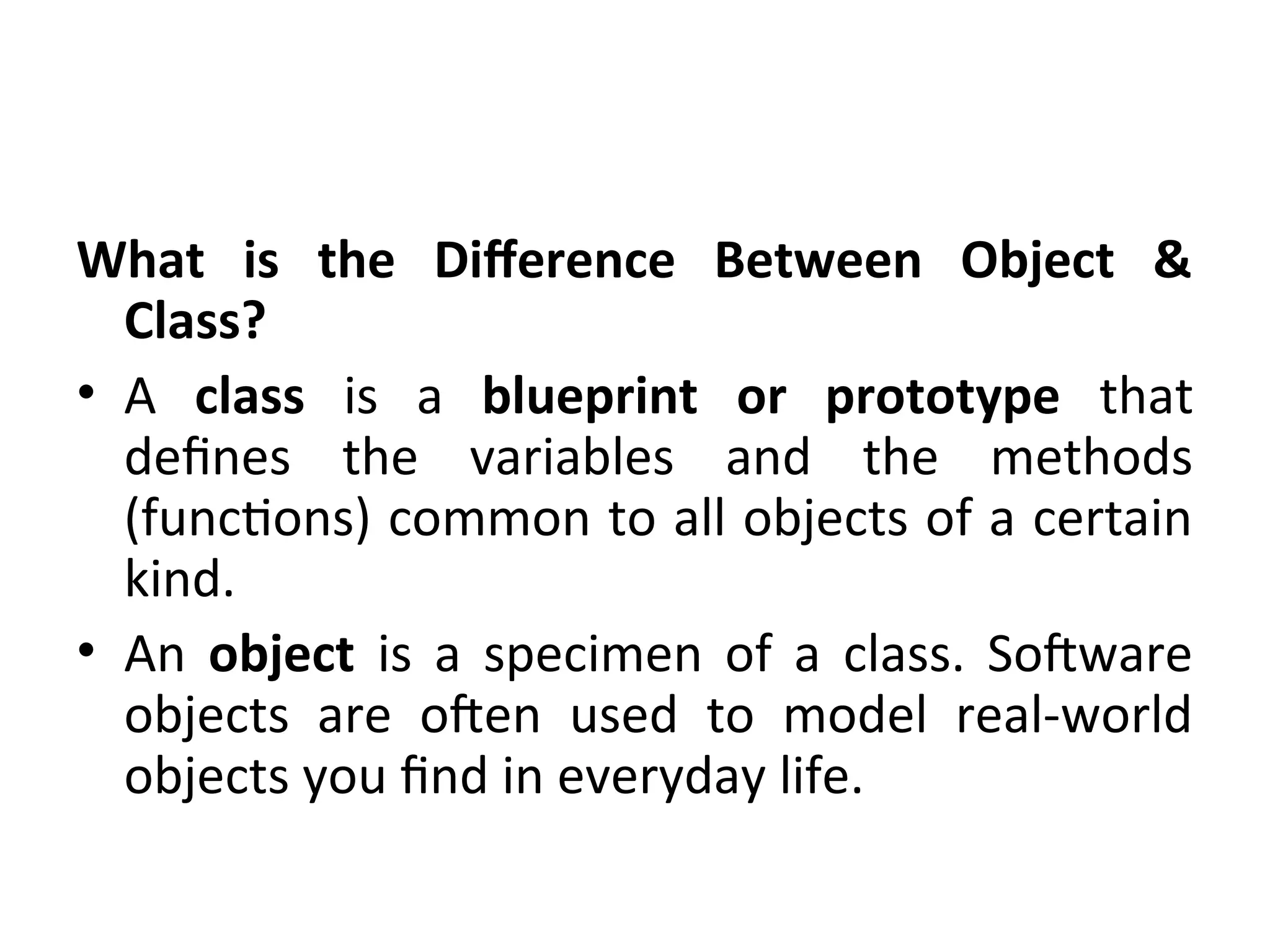 What is the Difference Between Object &
Class?
• A class is a blueprint or prototype that
defines the variables and the methods
(functions) common to all objects of a certain
kind.
• An object is a specimen of a class. Software
objects are often used to model real-world
objects you find in everyday life.
 