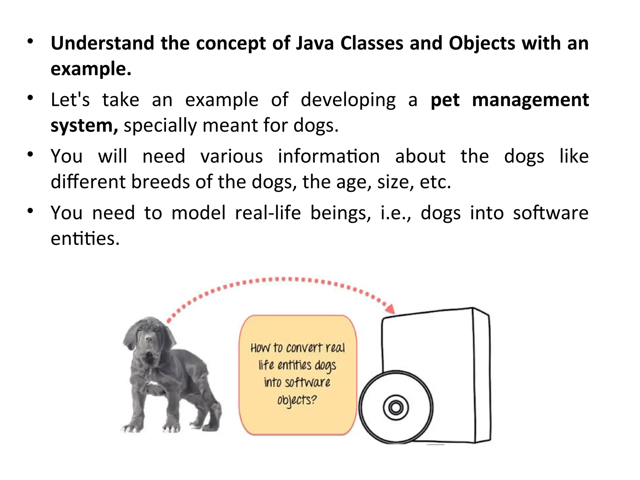 • Understand the concept of Java Classes and Objects with an
example.
• Let's take an example of developing a pet management
system, specially meant for dogs.
• You will need various information about the dogs like
different breeds of the dogs, the age, size, etc.
• You need to model real-life beings, i.e., dogs into software
entities.
 