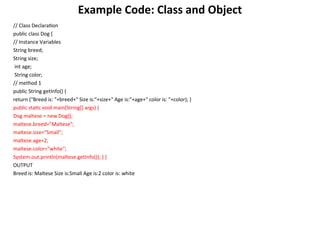 Example Code: Class and Object
// Class Declaration
public class Dog {
// Instance Variables
String breed;
String size;
int age;
String color;
// method 1
public String getInfo() {
return ("Breed is: "+breed+" Size is:"+size+" Age is:"+age+" color is: "+color); }
public static void main(String[] args) {
Dog maltese = new Dog();
maltese.breed="Maltese";
maltese.size="Small";
maltese.age=2;
maltese.color="white";
System.out.println(maltese.getInfo()); } }
OUTPUT
Breed is: Maltese Size is:Small Age is:2 color is: white
 