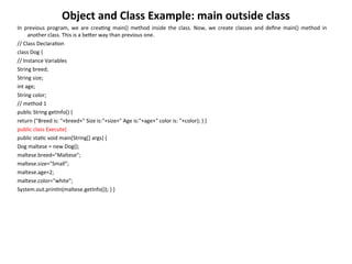 Object and Class Example: main outside class
In previous program, we are creating main() method inside the class. Now, we create classes and define main() method in
another class. This is a better way than previous one.
// Class Declaration
class Dog {
// Instance Variables
String breed;
String size;
int age;
String color;
// method 1
public String getInfo() {
return ("Breed is: "+breed+" Size is:"+size+" Age is:"+age+" color is: "+color); } }
public class Execute{
public static void main(String[] args) {
Dog maltese = new Dog();
maltese.breed="Maltese";
maltese.size="Small";
maltese.age=2;
maltese.color="white";
System.out.println(maltese.getInfo()); } }
 