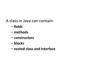 A class in Java can contain:
– fields
– methods
– constructors
– blocks
– nested class and interface
 