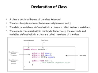 Declaration of Class
• A class is declared by use of the class keyword.
• The class body is enclosed between curly braces { and }.
• The data or variables, defined within a class are called instance variables.
• The code is contained within methods. Collectively, the methods and
variables defined within a class are called members of the class.
 