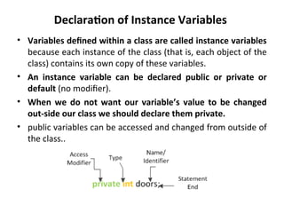 Declaration of Instance Variables
• Variables defined within a class are called instance variables
because each instance of the class (that is, each object of the
class) contains its own copy of these variables.
• An instance variable can be declared public or private or
default (no modifier).
• When we do not want our variable’s value to be changed
out-side our class we should declare them private.
• public variables can be accessed and changed from outside of
the class..
 
