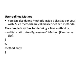 User-defined Method
• You can also define methods inside a class as per your
wish. Such methods are called user-defined methods.
The complete syntax for defining a Java method is:
modifier static returnType nameOfMethod (Parameter
List)
{
//
method body
}
 