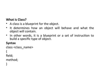 What is Class?
• A class is a blueprint for the object.
• It determines how an object will behave and what the
object will contain.
• In other words, it is a blueprint or a set of instruction to
build a specific type of object.
Syntax
class <class_name>
{
field;
method;
}
 