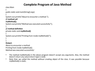 Complete Program of Java Method
class Main
{
public static void main(String[] args)
{
System.out.println("About to encounter a method.");
// method call
myMethod();
System.out.println("Method was executed successfully!");
}
// method definition
private static void myMethod()
{
System.out.println("Printing from inside myMethod()!");
}
}
Output:
About to encounter a method.
Printing from inside myMethod().
Method was executed successfully!
• The method myMethod() in the above program doesn't accept any arguments. Also, the method
doesn't return any value (return type is void).
• Note that, we called the method without creating object of the class. It was possible because
myMethod() is static.
 