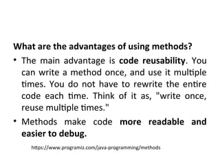 What are the advantages of using methods?
• The main advantage is code reusability. You
can write a method once, and use it multiple
times. You do not have to rewrite the entire
code each time. Think of it as, "write once,
reuse multiple times."
• Methods make code more readable and
easier to debug.
https://www.programiz.com/java-programming/methods
 