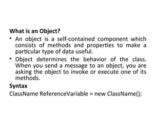 What is an Object?
• An object is a self-contained component which
consists of methods and properties to make a
particular type of data useful.
• Object determines the behavior of the class.
When you send a message to an object, you are
asking the object to invoke or execute one of its
methods.
Syntax
ClassName ReferenceVariable = new ClassName();
 