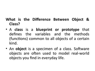 What is the Difference Between Object &
Class?
• A class is a blueprint or prototype that
defines the variables and the methods
(functions) common to all objects of a certain
kind.
• An object is a specimen of a class. Software
objects are often used to model real-world
objects you find in everyday life.
 