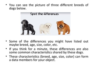 • You can see the picture of three different breeds of
dogs below.
• Some of the differences you might have listed out
maybe breed, age, size, color, etc.
• If you think for a minute, these differences are also
some common characteristics shared by these dogs.
• These characteristics (breed, age, size, color) can form
a data members for your object.
 