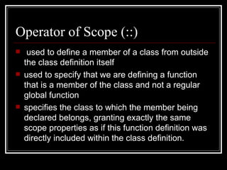 Operator of Scope (::)  used to define a member of a class from outside the class definition itself used to specify that we are defining a function that is a member of the class and not a regular global function specifies the class to which the member being declared belongs, granting exactly the same scope properties as if this function definition was directly included within the class definition.  