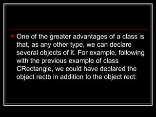 One of the greater advantages of a class is that, as any other type, we can declare several objects of it. For example, following with the previous example of class CRectangle, we could have declared the object rectb in addition to the object rect:  
