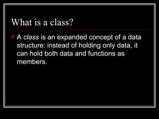 What is a class? A  class  is an expanded concept of a data structure: instead of holding only data, it can hold both data   and functions as members. 