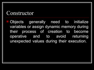 Constructor Objects generally need to initialize variables or assign dynamic memory during their process of creation to become operative and to avoid returning unexpected values during their execution.  