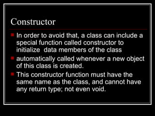 Constructor In order to avoid that, a class can include a special function called constructor to initialize  data members of the class automatically called whenever a new object of this class is created.  This constructor function must have the same name as the class, and cannot have any return type; not even void. 