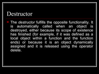 Destructor The  destructor  fulfills the opposite functionality. It is automatically called when an object is destroyed, either because its scope of existence has finished (for example, if it was defined as a local object within a function and the function ends) or because it is an object dynamically assigned and it is released using the operator delete. 