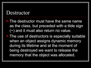 Destructor The destructor must have the same name as the class, but preceded with a tilde sign (~) and it must also return no value. The use of destructors is especially suitable when an object assigns dynamic memory during its lifetime and at the moment of being destroyed we want to release the memory that the object was allocated. 