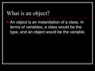What is an object? An  object  is an instantiation of a class. In terms of variables, a class would be the type, and an object would be the variable. 