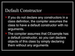 Default Constructor If you do not declare any constructors in a class definition, the compiler assumes the class to have a default constructor with no arguments.  The compiler assumes that CExample has a default constructor, so you can declare objects of this class by simply declaring them without any arguments 