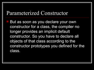 Parameterized Constructor But as soon as you declare your own constructor for a class, the compiler no longer provides an implicit default constructor. So you have to declare all objects of that class according to the constructor prototypes you defined for the class. 